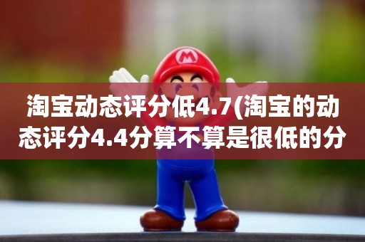 淘宝动态评分低4.7(淘宝的动态评分4.4分算不算是很低的分)