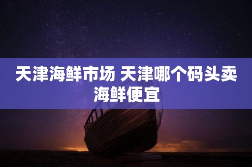 天津海鲜市场 天津哪个码头卖海鲜便宜