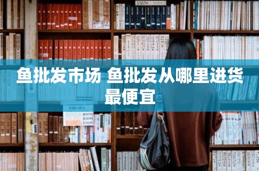 鱼批发市场 鱼批发从哪里进货最便宜