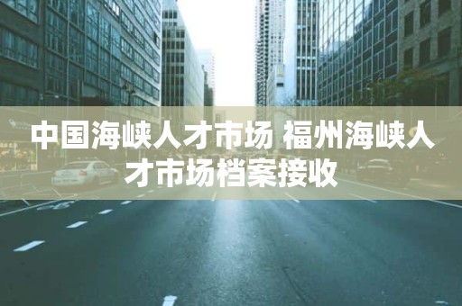 中国海峡人才市场 福州海峡人才市场档案接收