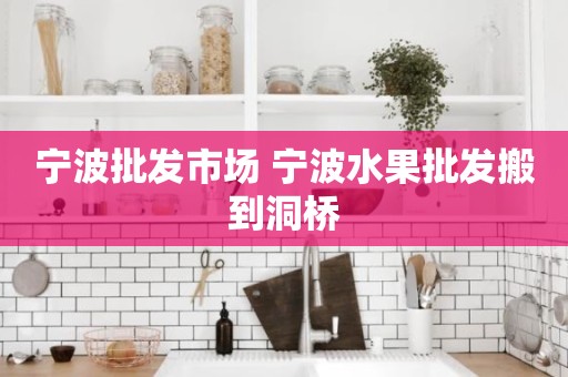 宁波批发市场 宁波水果批发搬到洞桥