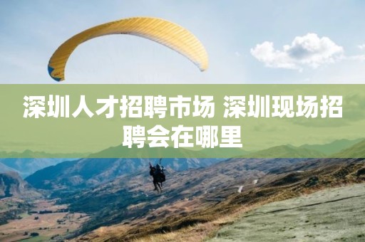深圳人才招聘市场 深圳现场招聘会在哪里
