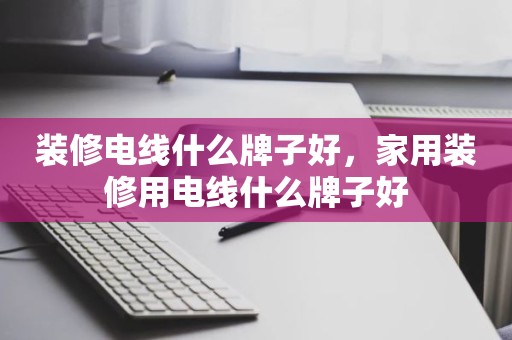 装修电线什么牌子好，家用装修用电线什么牌子好