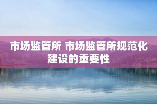 市场监管所 市场监管所规范化建设的重要性