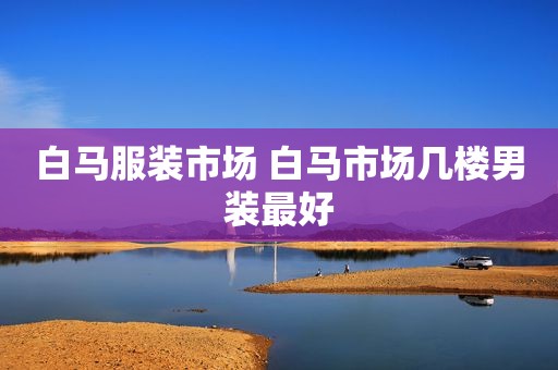 白马服装市场 白马市场几楼男装最好
