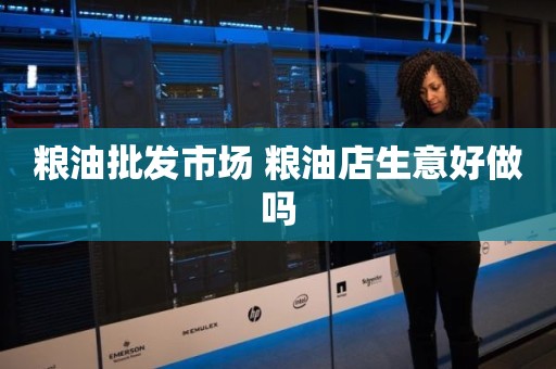 粮油批发市场 粮油店生意好做吗