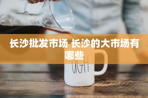 长沙批发市场 长沙的大市场有哪些