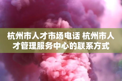 杭州市人才市场电话 杭州市人才管理服务中心的联系方式