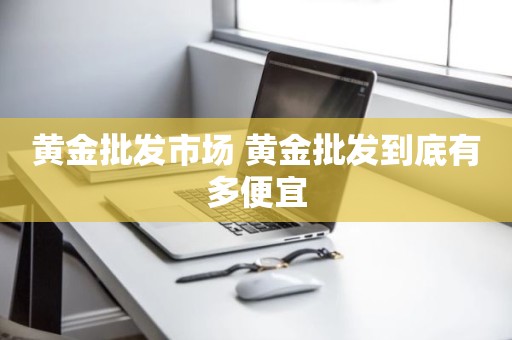黄金批发市场 黄金批发到底有多便宜