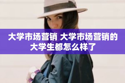 大学市场营销 大学市场营销的大学生都怎么样了