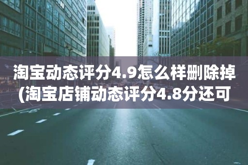淘宝动态评分4.9怎么样删除掉(淘宝店铺动态评分4.8分还可以到4.9分吗)