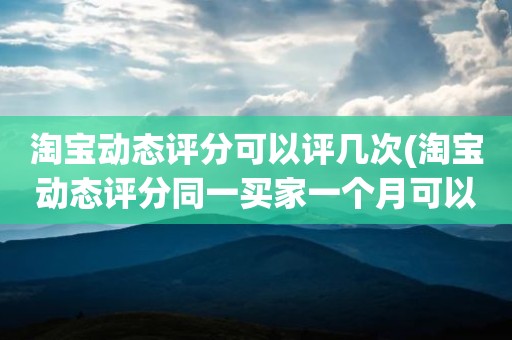 淘宝动态评分可以评几次(淘宝动态评分同一买家一个月可以评几次)