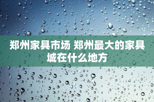 郑州家具市场 郑州最大的家具城在什么地方